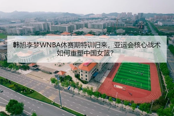 韩旭李梦WNBA休赛期特训归来，亚运会核心战术如何重塑中国女篮？