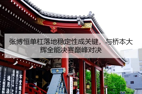 张博恒单杠落地稳定性成关键，与桥本大辉全能决赛巅峰对决