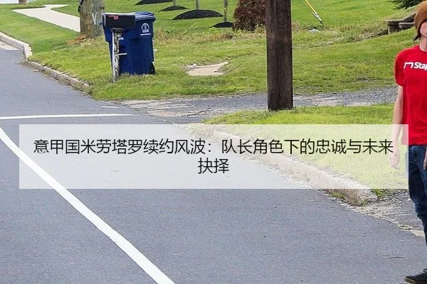 意甲国米劳塔罗续约风波：队长角色下的忠诚与未来抉择