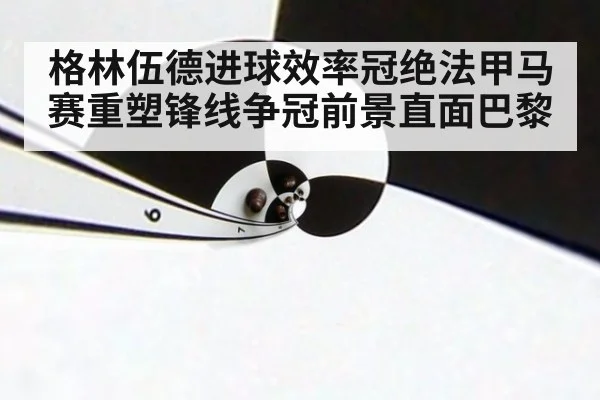 格林伍德进球效率冠绝法甲马赛重塑锋线争冠前景直面巴黎
